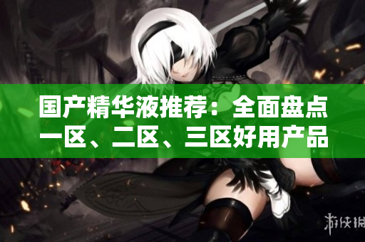 国产精华液推荐：全面盘点一区、二区、三区好用产品！