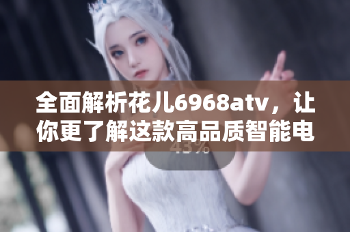 全面解析花儿6968atv，让你更了解这款高品质智能电视