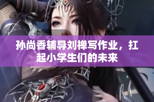 孙尚香辅导刘禅写作业，扛起小学生们的未来