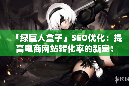 「绿巨人盒子」SEO优化：提高电商网站转化率的新宠！