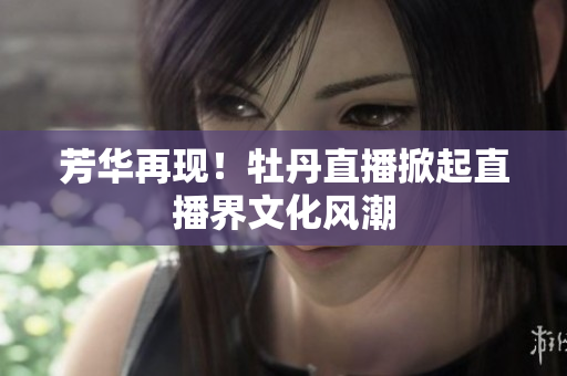 芳华再现！牡丹直播掀起直播界文化风潮