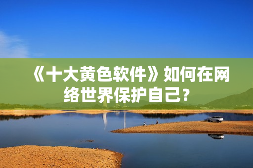 《十大黄色软件》如何在网络世界保护自己？