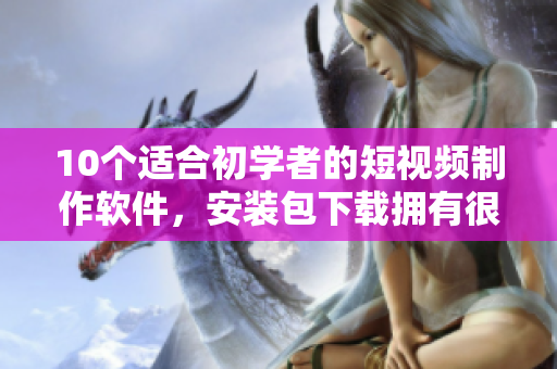 10个适合初学者的短视频制作软件，安装包下载拥有很高人气！
