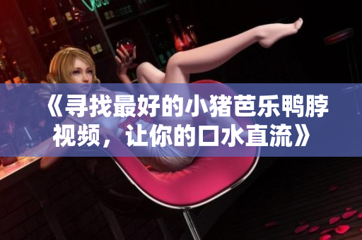《寻找最好的小猪芭乐鸭脖视频，让你的口水直流》