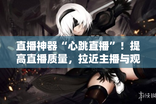 直播神器“心跳直播”！提高直播质量，拉近主播与观众的距离