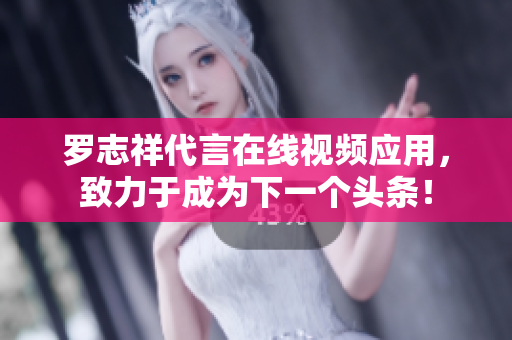 罗志祥代言在线视频应用，致力于成为下一个头条！