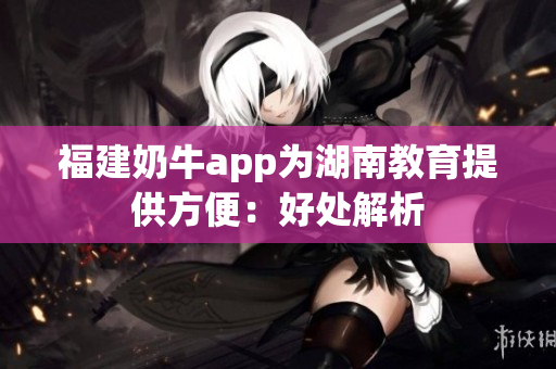 福建奶牛app为湖南教育提供方便：好处解析