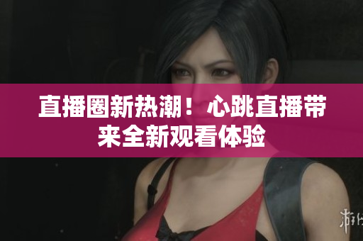 直播圈新热潮！心跳直播带来全新观看体验