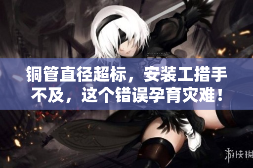 铜管直径超标，安装工措手不及，这个错误孕育灾难！