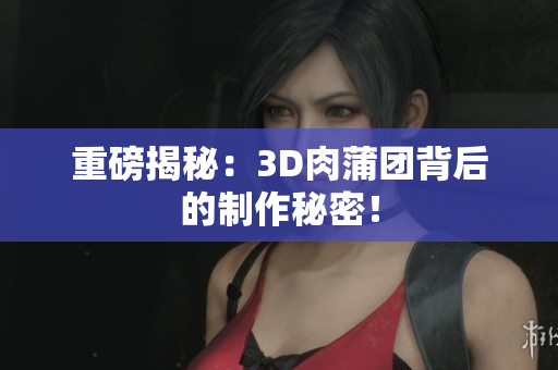 重磅揭秘：3D肉蒲团背后的制作秘密！