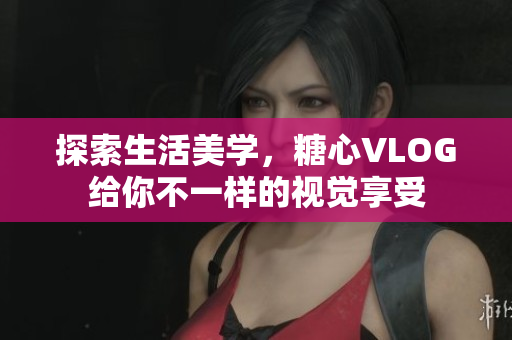探索生活美学，糖心VLOG给你不一样的视觉享受