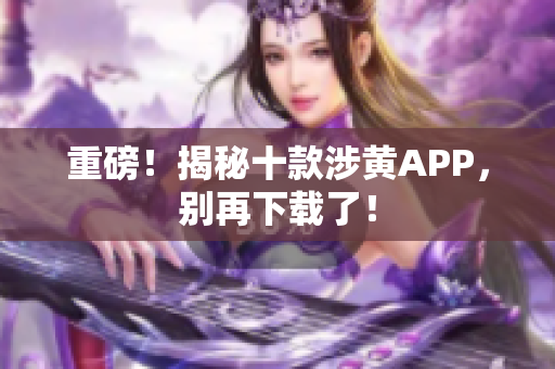 重磅！揭秘十款涉黄APP，别再下载了！