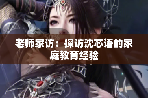 老师家访：探访沈芯语的家庭教育经验