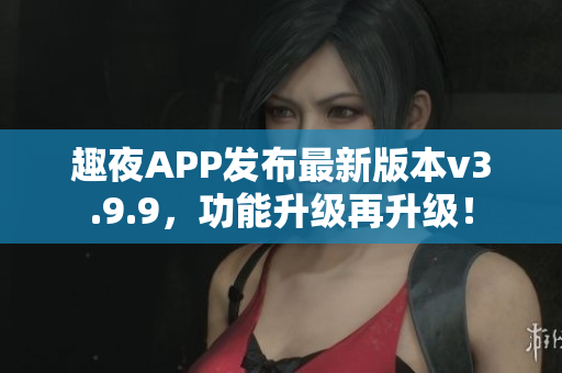 趣夜APP发布最新版本v3.9.9，功能升级再升级！