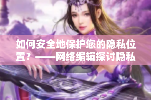 如何安全地保护您的隐私位置？——网络编辑探讨隐私位置保护