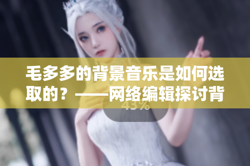 毛多多的背景音乐是如何选取的？——网络编辑探讨背景音乐选取的技巧
