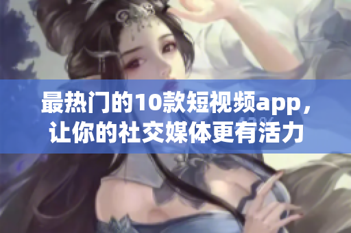 最热门的10款短视频app，让你的社交媒体更有活力