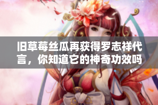 旧草莓丝瓜再获得罗志祥代言，你知道它的神奇功效吗？