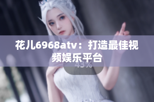 花儿6968atv：打造最佳视频娱乐平台