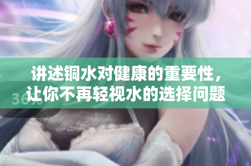 讲述铜水对健康的重要性，让你不再轻视水的选择问题