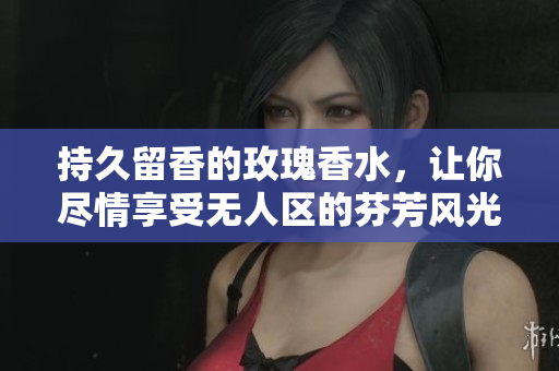 持久留香的玫瑰香水，让你尽情享受无人区的芬芳风光