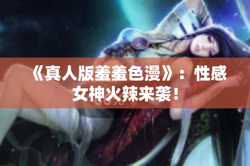 《真人版羞羞色漫》：性感女神火辣来袭！