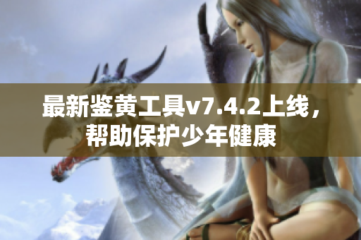 最新鉴黄工具v7.4.2上线，帮助保护少年健康