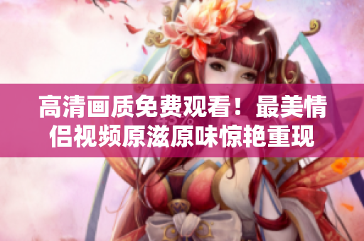 高清画质免费观看！最美情侣视频原滋原味惊艳重现