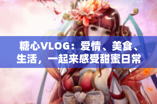 糖心VLOG：爱情、美食、生活，一起来感受甜蜜日常