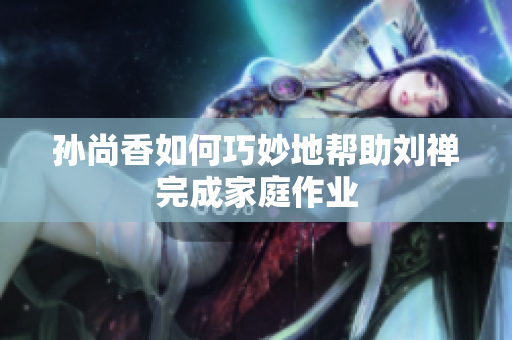 孙尚香如何巧妙地帮助刘禅完成家庭作业