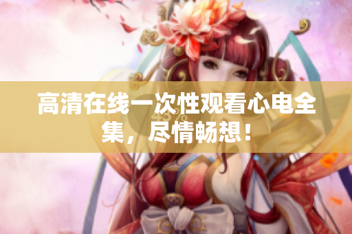 高清在线一次性观看心电全集，尽情畅想！