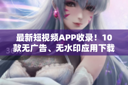 最新短视频APP收录！10款无广告、无水印应用下载推荐！