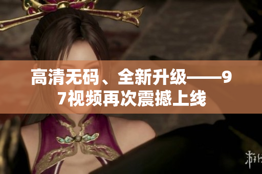 高清无码、全新升级——97视频再次震撼上线