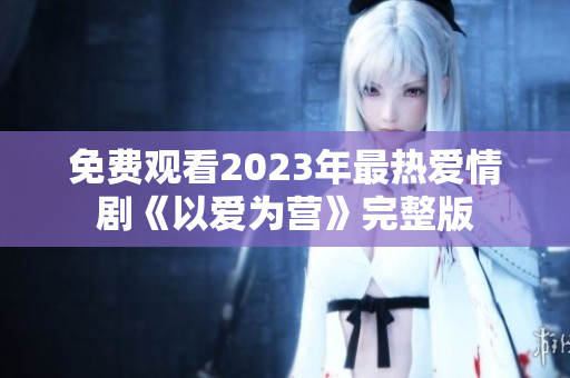 免费观看2023年最热爱情剧《以爱为营》完整版
