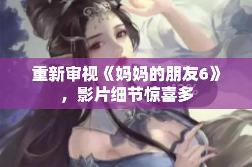 重新审视《妈妈的朋友6》，影片细节惊喜多