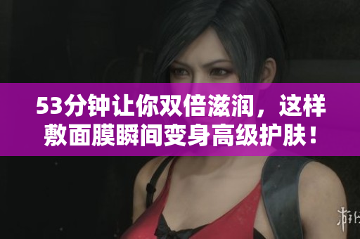 53分钟让你双倍滋润，这样敷面膜瞬间变身高级护肤！