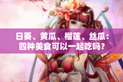 日葵、黄瓜、榴莲、丝瓜：四种美食可以一起吃吗？