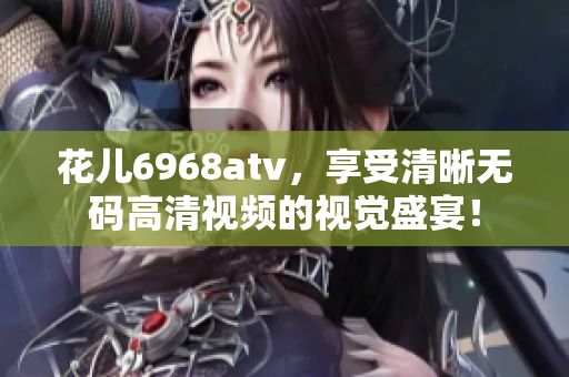 花儿6968atv，享受清晰无码高清视频的视觉盛宴！