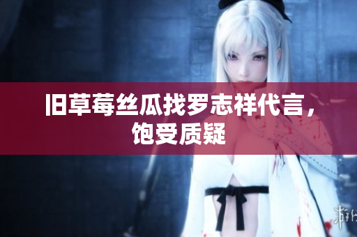 旧草莓丝瓜找罗志祥代言，饱受质疑