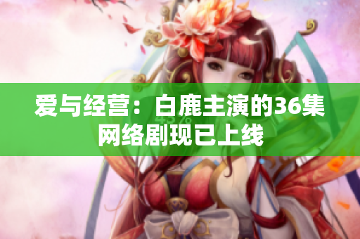 爱与经营：白鹿主演的36集网络剧现已上线