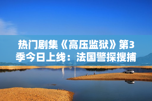 热门剧集《高压监狱》第3季今日上线：法国警探搜捕满天星？