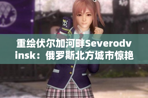 重绘伏尔加河畔Severodvinsk：俄罗斯北方城市惊艳之处