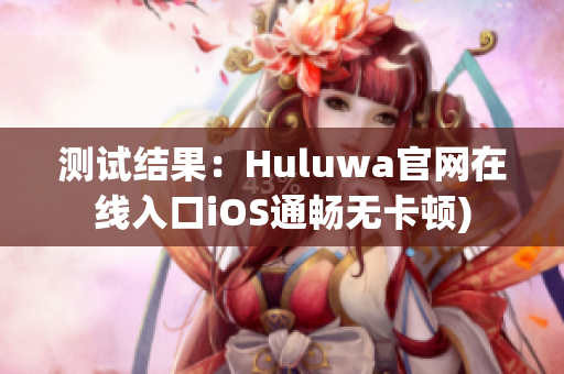 测试结果：Huluwa官网在线入口iOS通畅无卡顿)