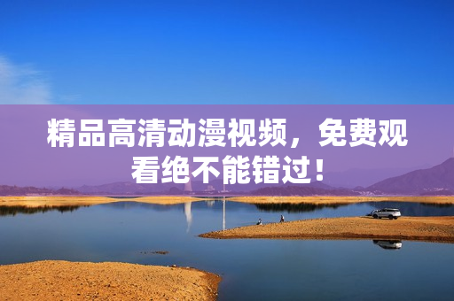 精品高清动漫视频，免费观看绝不能错过！