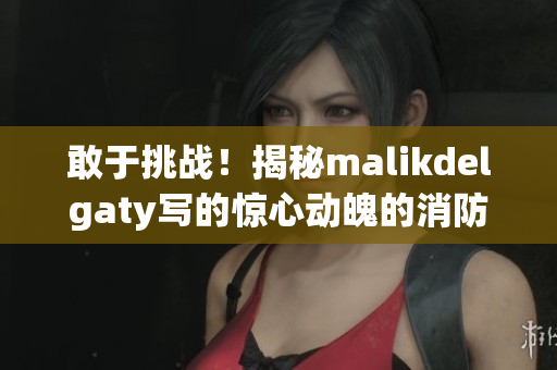 敢于挑战！揭秘malikdelgaty写的惊心动魄的消防员系列故事