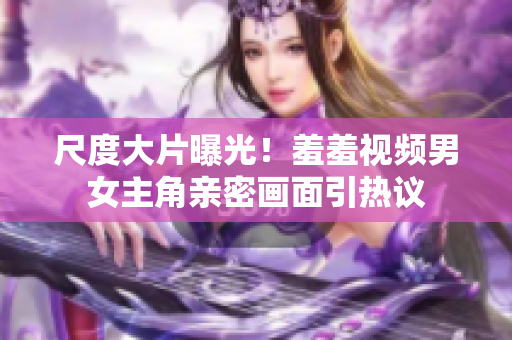 尺度大片曝光！羞羞视频男女主角亲密画面引热议