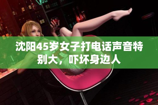 沈阳45岁女子打电话声音特别大，吓坏身边人