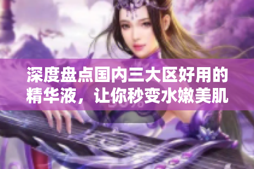 深度盘点国内三大区好用的精华液，让你秒变水嫩美肌！