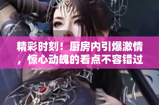 精彩时刻！厨房内引爆激情，惊心动魄的看点不容错过！
