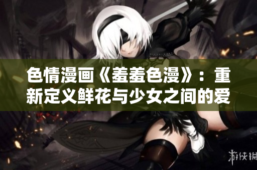 色情漫画《羞羞色漫》：重新定义鲜花与少女之间的爱情